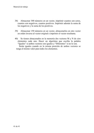 Material de trabajo
38) Almacenar 300 números en un vector, imprimir cuantos son ceros,
cuantos son negativos, cuantos positivos. Imprimir además la suma de
los negativos y la suma de los positivos.
39) Almacenar 150 números en un vector, almacenarlos en otro vector
en orden inverso al vector original e imprimir el vector resultante.
40) Se tienen almacenados en la memoria dos vectores M y N de cien
elementos cada uno. Hacer un algoritmo que escriba la palabra
“Iguales” si ambos vectores son iguales y “Diferentes” si no lo son.
Serán iguales cuando en la misma posición de ambos vectores se
tenga el mismo valor para todos los elementos.
41 de 41
 