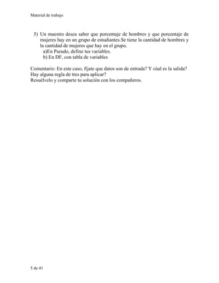 Material de trabajo
5) Un maestro desea saber que porcentaje de hombres y que porcentaje de
mujeres hay en un grupo de estudiantes.Se tiene la cantidad de hombres y
la cantidad de mujeres que hay en el grupo.
a)En Pseudo, define tus variables.
b) En DF, con tabla de variables
Comentario: En este caso, fíjate que datos son de entrada? Y cúal es la salida?
Hay alguna regla de tres para aplicar?
Resuélvelo y comparte tu solución con los compañeros.
5 de 41
 