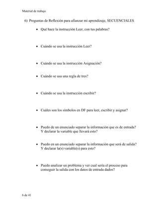 Material de trabajo
6) Preguntas de Reflexión para afianzar mi aprendizaje, SECUENCIALES
• Qué hace la instrucción Leer, con tus palabras?
• Cuándo se usa la instrucción Leer?
• Cuándo se usa la instrucción Asignación?
• Cuándo se usa una regla de tres?
• Cuándo se usa la instrucción escribir?
• Cuáles son los símbolos en DF para leer, escribir y asignar?
• Puedo de un enunciado separar la información que es de entrada?
Y declarar la variable que llevará esto?
• Puedo en un enunciado separar la información que será de salida?
Y declarar la(s) variable(s) para esto?
• Puedo analizar un problema y ver cual sería el proceso para
conseguir la salida con los datos de entrada dados?
6 de 41
 