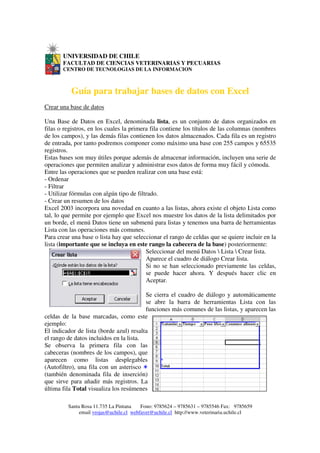 UNIVERSIDAD DE CHILE
       FACULTAD DE CIENCIAS VETERINARIAS Y PECUARIAS
       CENTRO DE TECNOLOGIAS DE LA INFORMACION



          Guía para trabajar bases de datos con Excel
Crear una base de datos

Una Base de Datos en Excel, denominada lista, es un conjunto de datos organizados en
filas o registros, en los cuales la primera fila contiene los títulos de las columnas (nombres
de los campos), y las demás filas contienen los datos almacenados. Cada fila es un registro
de entrada, por tanto podremos componer como máximo una base con 255 campos y 65535
registros.
Estas bases son muy útiles porque además de almacenar información, incluyen una serie de
operaciones que permiten analizar y administrar esos datos de forma muy fácil y cómoda.
Entre las operaciones que se pueden realizar con una base está:
- Ordenar
- Filtrar
- Utilizar fórmulas con algún tipo de filtrado.
- Crear un resumen de los datos
Excel 2003 incorpora una novedad en cuanto a las listas, ahora existe el objeto Lista como
tal, lo que permite por ejemplo que Excel nos muestre los datos de la lista delimitados por
un borde, el menú Datos tiene un submenú para listas y tenemos una barra de herramientas
Lista con las operaciones más comunes.
Para crear una base o lista hay que seleccionar el rango de celdas que se quiere incluir en la
lista (importante que se incluya en este rango la cabecera de la base) posteriormente:
                                          Seleccionar del menú Datos  Lista  Crear lista.
                                          Aparece el cuadro de diálogo Crear lista.
                                          Si no se han seleccionado previamente las celdas,
                                          se puede hacer ahora. Y después hacer clic en
                                          Aceptar.

                                         Se cierra el cuadro de diálogo y automáticamente
                                         se abre la barra de herramientas Lista con las
                                         funciones más comunes de las listas, y aparecen las
celdas de la base marcadas, como este
ejemplo:
El indicador de lista (borde azul) resalta
el rango de datos incluidos en la lista.
Se observa la primera fila con las
cabeceras (nombres de los campos), que
aparecen como listas desplegables
(Autofiltro), una fila con un asterisco
(también denominada fila de inserción)
que sirve para añadir más registros. La
última fila Total visualiza los resúmenes

         Santa Rosa 11.735 La Pintana    Fono: 9785624 – 9785631 – 9785546 Fax: 9785659
              email vrojas@uchile.cl webfavet@uchile.cl http://www.veterinaria.uchile.cl
 