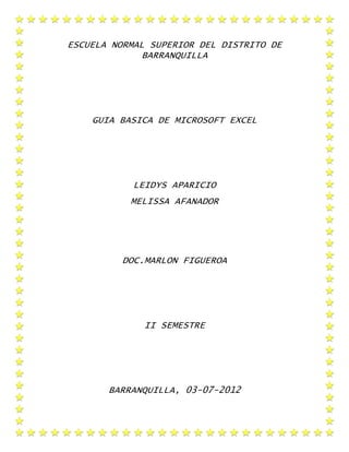 ESCUELA NORMAL SUPERIOR DEL DISTRITO DE
              BARRANQUILLA




    GUIA BASICA DE MICROSOFT EXCEL




            LEIDYS APARICIO
           MELISSA AFANADOR




          DOC.MARLON FIGUEROA




              II SEMESTRE




       BARRANQUILLA, 03-07-2012
 