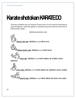 Karate Shotokan Karate DO
v.k
KarateshotokanKARATEDO
El karate-do llamada como «el camino de la mano vacía» es un arte marcial tradicional de
origen okinawense, y desarrollo japonés. A la persona que practica esta arte marcial se la
llama karateka, Sensei.
DEFENSAS BASICAS UKE
JODAN AGE UKE: DEFENSA A LA PARTE ALTA
GEDAN BARAI UKE: DEFENSA A LA PARTE BAJA
UCHI UKE: DEFENSA A LA PARTE MEDIA DE AFUERA HACIA
ADENTRO
SOTO UKE: DEFENSA A LA PARTE MEDIA DE ADENTRO HACIA AFUERA
SHUTO UKE: DEFENSA A LA PARTE MEDIA EN PUNTA DE LANZA
 