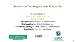 Servicio de Tecnologías de la Educación
Material creado por el
GRUPO DE SOFTWARE EDUCATIVO
DE EXTREMADURA
Contenidos: Francisco Muñoz de la Peña Castrillo
Diseño gráfico: Fco. Javier Pulido Cuadrado
Revisión ortográfica y de estilo: Francisca Sánchez González
Coordinación: Francisco López Blanco
18
