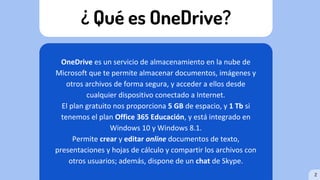 ¿ Qué es OneDrive?
OneDrive es un servicio de almacenamiento en la nube de
Microsoft que te permite almacenar documentos, imágenes y
otros archivos de forma segura, y acceder a ellos desde
cualquier dispositivo conectado a Internet.
El plan gratuito nos proporciona 5 GB de espacio, y 1 Tb si
tenemos el plan Office 365 Educación, y está integrado en
Windows 10 y Windows 8.1.
Permite crear y editar online documentos de texto,
presentaciones y hojas de cálculo y compartir los archivos con
otros usuarios; además, dispone de un chat de Skype.
2