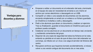 ● Empezar a editar un documento en el ordenador del aula y terminarlo
en el equipo de casa sin necesidad de enviarse a uno mismo el
archivo por correo electrónico o descargarlo en un USB.
● Compartir un video o una carpeta de documentos con los alumnos,
enviando simplemente un email con un enlace a un fichero guardado
en OneDrive e invitarles a verlo y descargarlo.
● Pedir a los alumnos que abran un documento y realicen un ejercicio.
Tras su finalización, guardan el documento en OneDrive para que el
profesor pueda corregirlo.
● Colaborar con los alumnos en un documento en tiempo real, enviando
y recibiendo comentarios del grupo.
● Disponer de una copia de seguridad de todos los ficheros en la nube,
evitando su pérdida en el caso de que el disco duro del ordenador se
corrompa, se infecte con un virus o se caiga el servidor de ficheros del
centro.
● Recuperar archivos que hayamos borrado accidentalmente, e incluso
volver a una versión antigua del documento de un mes atrás.
Ventajas para
docentes y alumnos
3