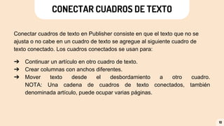CONECTAR CUADROS DE TEXTO
Conectar cuadros de texto en Publisher consiste en que el texto que no se
ajusta o no cabe en un cuadro de texto se agregue al siguiente cuadro de
texto conectado. Los cuadros conectados se usan para:
➔ Continuar un artículo en otro cuadro de texto.
➔ Crear columnas con anchos diferentes.
➔ Mover texto desde el desbordamiento a otro cuadro.
NOTA: Una cadena de cuadros de texto conectados, también
denominada artículo, puede ocupar varias páginas.
10
 