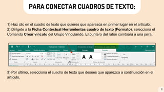 1) Haz clic en el cuadro de texto que quieres que aparezca en primer lugar en el artículo.
2) Dirígete a la Ficha Contextual Herramientas cuadro de texto (Formato), selecciona el
Comando Crear vínculo del Grupo Vinculando. El puntero del ratón cambiará a una jarra.
3) Por último, selecciona el cuadro de texto que desees que aparezca a continuación en el
artículo.
11
PARA CONECTAR CUADROS DE TEXTO:
 