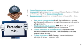➔ Ayuda oficial del programa en español.
➔ Vídeotutorial dirigido a los alumnos para crear un folleto en Publisher. Publicado
en Youtube por el profesor Dielmer F. Giraldo Rendon
➔ Curso de Microsoft, acceso libre: consta de 4 vídeos cortos, sencillos y claros.
● Usar, guardar y buscar plantillas (2:49). Cree publicaciones a partir de
plantillas, guarde publicaciones como plantillas para usarlas más adelante
y luego búsquelas.
● Introducción a la cinta de opciones (3:54). En la cinta de opciones
encontrará comandos familiares y nuevas herramientas.
● Trabajar con archivos en la vista Backstage (2:48). Utilice la vista
Backstage para administrar archivos, conectarse a servicios en línea,
imprimir y definir opciones.
● Trabajar con imágenes (3:40). Agregue e intercambie imágenes,
cámbielas de tamaño y úselas con texto.
Para saber
más...
17
 