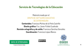 18
Servicio de Tecnologías de la Educación
Material creado por el
GRUPO DE SOFTWARE EDUCATIVO
DE EXTREMADURA
Contenidos: Francisco Muñoz de la Peña Castrillo
Diseño gráfico: Fco. Javier Pulido Cuadrado
Revisión ortográfica y de estilo: Francisca Sánchez González
Coordinación: Francisco López Blanco
 
