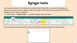 Los Cuadros de texto son el elemento principal en toda Publicación, ya que son los objetos que
permiten introducir texto en cualquier parte de la Página. Para colocar nuevos Cuadros de texto en
Publisher 2016, realiza lo siguiente:
1) Ficha Insertar → Grupo Texto→ Comando Dibujar cuadro de texto.
2) Con ayuda del puntero del ratón traza el cuadro texto según el tamaño que desees darle.
8
Agregar texto
 