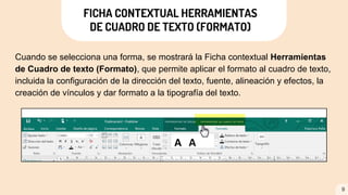 FICHA CONTEXTUAL HERRAMIENTAS
DE CUADRO DE TEXTO (FORMATO)
Cuando se selecciona una forma, se mostrará la Ficha contextual Herramientas
de Cuadro de texto (Formato), que permite aplicar el formato al cuadro de texto,
incluida la configuración de la dirección del texto, fuente, alineación y efectos, la
creación de vínculos y dar formato a la tipografía del texto.
9
 