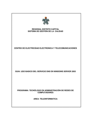 REGIONAL DISTRITO CAPITAL
            SISTEMA DE GESTIÓN DE LA CALIDAD




CENTRO DE ELECTRICIDAD ELECTRONICA Y TELECOMUNICACIONES




GUIA: USO BASICO DEL SERVICIO DNS EN WINDOWS SERVER 2003




  PROGRAMA: TECNÓLOGO EN ADMINISTRACIÓN DE REDES DE
                   COMPUTADORES


                 AREA: TELEINFORMATICA
 