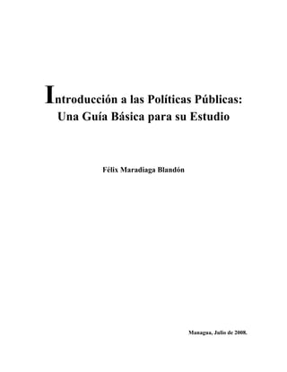 Introducción a las Políticas Públicas: 
Una Guía Básica para su Estudio 
Félix Maradiaga Blandón 
Managua, Julio de 2008. 
 