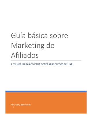 Por: Gary Barrientos
|
Guía básica sobre
Marketing de
Afiliados
APRENDE LO BÁSICO PARA GENERAR INGRESOS ONLINE
 