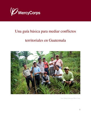 Una guía básica para mediar conflictos territoriales




Una guía básica para mediar conflictos

      territoriales en Guatemala




                                         Foto: Nathan Golon para Mercy Corps




                                                                          1
 