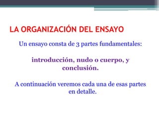 LA ORGANIZACIÓN DEL ENSAYO
  Un ensayo consta de 3 partes fundamentales:

      introducción, nudo o cuerpo, y
               conclusión.

 A continuación veremos cada una de esas partes
                    en detalle.
 