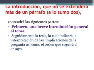 La introducción, que no se extenderá
más de un párrafo (a lo sumo dos),

 contendrá las siguientes partes:
 • Primero, una breve introducción general
   al tema.
 • Seguidamente la tesis, la cual indicará la
   interpretación de las implicaciones de la
   pregunta así como el orden que seguirá el
   ensayo.
 