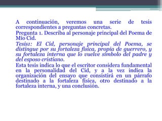 A continuación, veremos una serie de tesis
correspondientes a preguntas concretas.
Pregunta 1. Describa al personaje principal del Poema de
Mío Cid.
Tesis1: El Cid, personaje principal del Poema, se
distingue por su fortaleza física, propia de guerrero, y
su fortaleza interna que lo vuelve símbolo del padre y
del esposo cristiano.
Esta tesis indica lo que el escritor considera fundamental
en la personalidad del Cid, y a la vez indica la
organización del ensayo que consistirá en un párrafo
destinado a la fortaleza física, otro destinado a la
fortaleza interna, y una conclusión.
 
