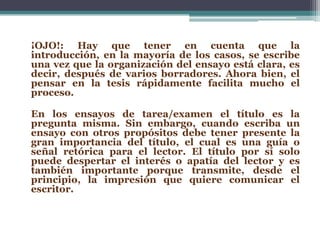 ¡OJO!: Hay que tener en cuenta que la
introducción, en la mayoría de los casos, se escribe
una vez que la organización del ensayo está clara, es
decir, después de varios borradores. Ahora bien, el
pensar en la tesis rápidamente facilita mucho el
proceso.

En los ensayos de tarea/examen el título es la
pregunta misma. Sin embargo, cuando escriba un
ensayo con otros propósitos debe tener presente la
gran importancia del título, el cual es una guía o
señal retórica para el lector. El título por sí solo
puede despertar el interés o apatía del lector y es
también importante porque transmite, desde el
principio, la impresión que quiere comunicar el
escritor.
 