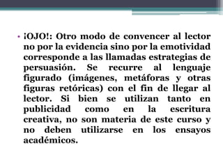 • ¡OJO!: Otro modo de convencer al lector
  no por la evidencia sino por la emotividad
  corresponde a las llamadas estrategias de
  persuasión. Se recurre al lenguaje
  figurado (imágenes, metáforas y otras
  figuras retóricas) con el fin de llegar al
  lector. Si bien se utilizan tanto en
  publicidad    como     en   la    escritura
  creativa, no son materia de este curso y
  no deben utilizarse en los ensayos
  académicos.
 