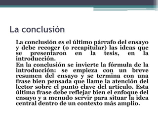 La conclusión
 La conclusión es el último párrafo del ensayo
 y debe recoger (o recapitular) las ideas que
 se presentaron en la tesis, en la
 introducción.
 En la conclusión se invierte la fórmula de la
 introducción: se empieza con un breve
 resumen del ensayo y se termina con una
 frase bien pensada que llame la atención del
 lector sobre el punto clave del artículo. Esta
 última frase debe reflejar bien el enfoque del
 ensayo y a menudo servir para situar la idea
 central dentro de un contexto más amplio.
 