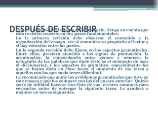 DESPUÉS DE ensayopasosrevisarlo. Tenga en cuenta que
 Una vez terminado el ESCRIBIR
 esta revisión consiste en dos
                               debe
                                    fundamentales:
  En la primera revisión debe observar el contenido y la
  organización del ensayo, ver si comunica su propósito al lector y
  si hay cohesión entre las partes.
  En la segunda revisión debe fijarse en los aspectos gramaticales.
  Entre ellos, prestará atención a los signos de puntuación, la
  acentuación, la concordancia entre género y número, la
  ortografía de las palabras que dude (éste es el momento de usar
  el diccionario), y los aspectos de gramática, especialmente los
  que se hayan dado en clase hasta el momento de esa tarea y
  aquellos con los que suela tener dificultad.
  Le recomiendo que anote los problemas gramaticales que tuvo en
  este ensayo y que los compare con los del ensayo anterior. Quizás
  sería de utilidad hacerse una lista de sus errores comunes para
  revisarlos antes de entregar la siguiente tarea. Le ayudará a
  mejorar en tareas siguientes.
 