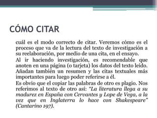 CÓMO CITAR
 cuál es el modo correcto de citar. Veremos cómo es el
 proceso que va de la lectura del texto de investigación a
 su reelaboración, por medio de una cita, en el ensayo.
 Al ir haciendo investigación, es recomendable que
 anoten en una página (o tarjeta) los datos del texto leído.
 Añadan también un resumen y las citas textuales más
 importantes para luego poder referirse a él.
 Es obvio que el copiar las palabras de otro es plagio. Nos
 referimos al texto de otro así: “La literatura llega a su
 madurez en España con Cervantes y Lope de Vega, a la
 vez que en Inglaterra lo hace con Shakespeare”
 (Cantarino 197).
 