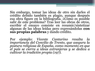 Sin embargo, tomar las ideas de otro sin darles el
crédito debido también es plagio, aunque después
esa obra figure en la bibliografía. ¿Cómo es posible
salir de este problema? Tras leer las obras de otros,
escribir el ensayo consiste en resumir/sintetizar
algunas de las ideas leídas pero expresándolas con
sus propias palabras y dando crédito.

Por ejemplo: Vicente Cantarino resalta la
importancia del Concilio de Trento, que asegura la
postura religiosa de España, como momento en que
el país se cierra a ideas extranjeras y se dedica a
cultivar la tradición propia (197).
 