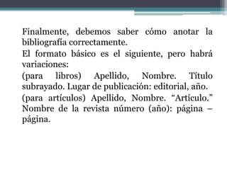 Finalmente, debemos saber cómo anotar la
bibliografía correctamente.
El formato básico es el siguiente, pero habrá
variaciones:
(para libros) Apellido, Nombre. Título
subrayado. Lugar de publicación: editorial, año.
(para artículos) Apellido, Nombre. “Artículo.”
Nombre de la revista número (año): página –
página.
 