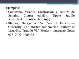 Ejemplos:
• Cantarino, Vicente. Civilización y cultura de
  España. Cuarta edición. Upple Saddle
  River, N.J.: Prentice Hall, 1999.
• Shipley, George A. “A Case of Functional
  Obscurity: The Master Tambourine- Painter of
  Lazarillo, Tratado VI.” Modern Language Notes
  97 (1982): 225-233.
 
