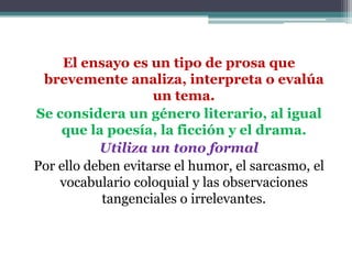 El ensayo es un tipo de prosa que
 brevemente analiza, interpreta o evalúa
                    un tema.
Se considera un género literario, al igual
    que la poesía, la ficción y el drama.
           Utiliza un tono formal
Por ello deben evitarse el humor, el sarcasmo, el
    vocabulario coloquial y las observaciones
            tangenciales o irrelevantes.
 