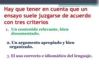 Hay que tener en cuenta que un
ensayo suele juzgarse de acuerdo
con tres criterios
1. Un contenido relevante, bien
   documentado.

 2. Un argumento apropiado y bien
  organizado.

 3. El uso correcto e idiomático del lenguaje.
 