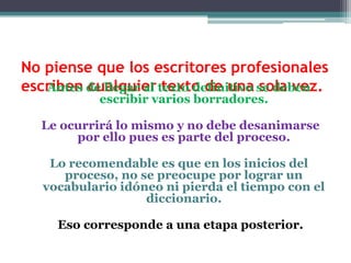 No piense que los escritores profesionales
escriben de llegar al texto definitivo se deben
   Antes cualquier texto de una sola vez.
            escribir varios borradores.

   Le ocurrirá lo mismo y no debe desanimarse
        por ello pues es parte del proceso.

    Lo recomendable es que en los inicios del
      proceso, no se preocupe por lograr un
   vocabulario idóneo ni pierda el tiempo con el
                   diccionario.

     Eso corresponde a una etapa posterior.
 