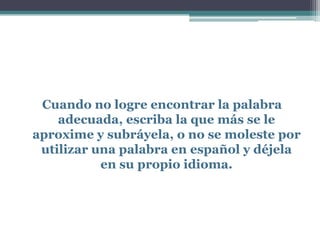 Cuando no logre encontrar la palabra
    adecuada, escriba la que más se le
aproxime y subráyela, o no se moleste por
 utilizar una palabra en español y déjela
           en su propio idioma.
 