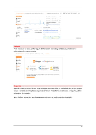 Ganhos
Pode inscrever-se para ganhar algum dinheiro com o seu blog sendo que para tal serão
colocados anúncios no mesmo.




Esquema
Aqui vê toda a estrutura do seu blog - adicione, remova, edite as miniaplicações no seu blogue.
Clique e arraste as miniaplicações para as ordenar. Para alterar as colunas e as larguras, utilize
o Designer de modelos.

Nota: Se fizer alterações tem de as guardar clicando no botão guardar disposição.




                                                                                                10
 