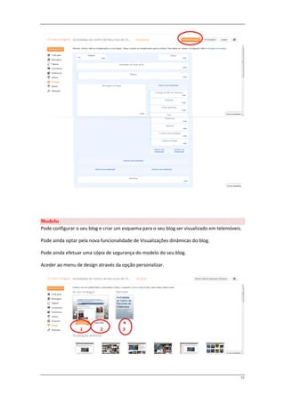 Modelo
Pode configurar o seu blog e criar um esquema para o seu blog ser visualizado em telemóveis.

Pode ainda optar pela nova funcionalidade de Visualizações dinâmicas do blog.

Pode ainda efetuar uma cópia de segurança do modelo do seu blog.

Aceder ao menu de design através da opção personalizar.




                  1        2         3




                                                                                           11
 