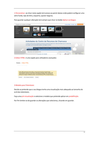 1-Personalizar: ao clicar nesta opção terá acesso ao painel abaixo onde poderá configurar uma
série fundo, tipo de letra, esquema, ajustar larguras.

Para guardar qualquer alteração terá sempre que clicar no botão Aplicar ao blogue.




2-Editar HTML: é uma opção para utilizadores avançados




3-Modelo para Telemóveis

Decida se pretende que o seu blogue tenha uma visualização mais adequada ao tamanho do
ecrã dos telemóveis.

Faça uma pré-visualização e selecione o modelo que pretende aplicar em predefinição.

Por fim lembre-se de guardar as alterações que selecionou, clicando em guardar.




                                                                                            12
 