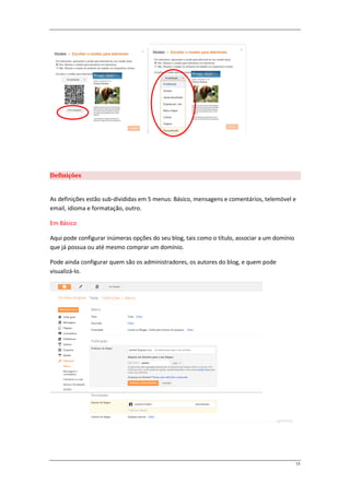 Definições


As definições estão sub-divididas em 5 menus: Básico, mensagens e comentários, telemóvel e
email, idioma e formatação, outro.

Em Básico

Aqui pode configurar inúmeras opções do seu blog, tais como o título, associar a um domínio
que já possua ou até mesmo comprar um domínio.

Pode ainda configurar quem são os administradores, os autores do blog, e quem pode
visualizá-lo.




                                                                                              13
 