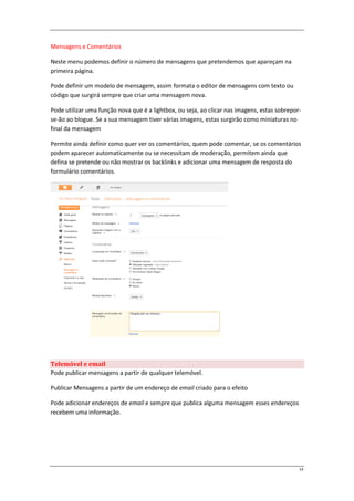 Mensagens e Comentários

Neste menu podemos definir o número de mensagens que pretendemos que apareçam na
primeira página.

Pode definir um modelo de mensagem, assim formata o editor de mensagens com texto ou
código que surgirá sempre que criar uma mensagem nova.

Pode utilizar uma função nova que é a lightbox, ou seja, ao clicar nas imagens, estas sobrepor-
se-ão ao blogue. Se a sua mensagem tiver várias imagens, estas surgirão como miniaturas no
final da mensagem

Permite ainda definir como quer ver os comentários, quem pode comentar, se os comentários
podem aparecer automaticamente ou se necessitam de moderação, permitem ainda que
defina se pretende ou não mostrar os backlinks e adicionar uma mensagem de resposta do
formulário comentários.




Telemóvel e email
Pode publicar mensagens a partir de qualquer telemóvel.

Publicar Mensagens a partir de um endereço de email criado para o efeito

Pode adicionar endereços de email e sempre que publica alguma mensagem esses endereços
recebem uma informação.




                                                                                              14
 