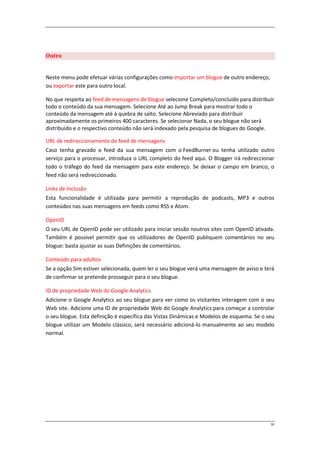 Outro


Neste menu pode efetuar várias configurações como importar um blogue de outro endereço,
ou exportar este para outro local.

No que respeita ao feed de mensagens de blogue selecione Completo/concluído para distribuir
todo o conteúdo da sua mensagem. Selecione Até ao Jump Break para mostrar todo o
conteúdo da mensagem até à quebra de salto. Selecione Abreviado para distribuir
aproximadamente os primeiros 400 caracteres. Se selecionar Nada, o seu blogue não será
distribuído e o respectivo conteúdo não será indexado pela pesquisa de blogues do Google.

URL de redireccionamento de feed de mensagens
Caso tenha gravado o feed da sua mensagem com o FeedBurner ou tenha utilizado outro
serviço para o processar, introduza o URL completo do feed aqui. O Blogger irá redireccionar
todo o tráfego do feed da mensagem para este endereço. Se deixar o campo em branco, o
feed não será redireccionado.

Links de Inclusão
Esta funcionalidade é utilizada para permitir a reprodução de podcasts, MP3 e outros
conteúdos nas suas mensagens em feeds como RSS e Atom.

OpenID
O seu URL de OpenID pode ser utilizado para iniciar sessão noutros sites com OpenID ativada.
Também é possível permitir que os utilizadores de OpenID publiquem comentários no seu
blogue: basta ajustar as suas Definições de comentários.

Conteúdo para adultos
Se a opção Sim estiver selecionada, quem ler o seu blogue verá uma mensagem de aviso e terá
de confirmar se pretende prosseguir para o seu blogue.

ID de propriedade Web do Google Analytics
Adicione o Google Analytics ao seu blogue para ver como os visitantes interagem com o seu
Web site. Adicione uma ID de propriedade Web do Google Analytics para começar a controlar
o seu blogue. Esta definição é específica das Vistas Dinâmicas e Modelos de esquema. Se o seu
blogue utilizar um Modelo clássico, será necessário adicioná-lo manualmente ao seu modelo
normal.




                                                                                           16
 