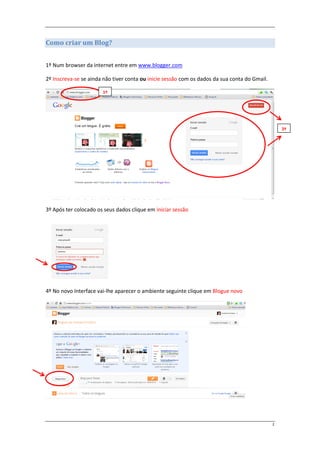 Como criar um Blog?


1º Num browser da internet entre em www.blogger.com

2º Inscreva-se se ainda não tiver conta ou inicie sessão com os dados da sua conta do Gmail.

                       1º




                                                                                                   2º




3º Após ter colocado os seus dados clique em iniciar sessão




4º No novo Interface vai-lhe aparecer o ambiente seguinte clique em Blogue novo




                                                                                               2
 