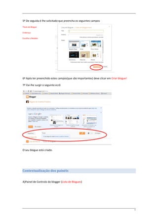 5º De seguida é-lhe solicitado que preencha os seguintes campos

Título do Blogue

Endereço

Escolha o Modelo




6º Após ter preenchido estes campos(que são importantes) deve clicar em Criar blogue!

7º Vai-lhe surgir o seguinte ecrã




O seu blogue está criado.




Contextualização dos painéis


A)Painel de Controlo do blogger (Lista de Blogues)




                                                                                        3
 