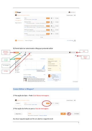 B) Painel Após ter selecionado o Blog que pretende editar
Botão para ir                                                                      Perfil
para a lista de
   blogues


                                                                                    Opções do
                                                                                     blogger
  Criar Nova
  mensagem




Ver mensagens




 Ver blogue




                  Como Editar o Blogue?


                  1º Na opção do lápis – Pode Criar Novas mensagens




                  2º Na opção da Folha vai para a lista de mensagens




                  Ao clicar naquela opção vai-lhe ser aberto o seguinte ecrã

                                                                               4
 