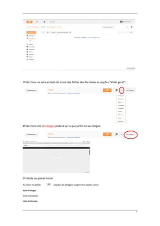 3º Ao clicar na seta ao lado do ícone das folhas são-lhe dadas as opções “Visão geral”…




4º Ao clicar em Ver blogue poderá ver o que já fez no seu blogue




5º Ainda no painel Inicial

Ao clicar no botão           (opções do blogger) surgem-lhe opções como

Ajuda do Blogger

Enviar Comentários

Editar Notificações




                                                                                          5
 