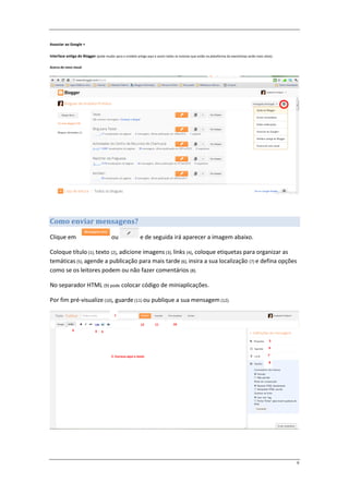 Associar ao Google +

Interface antiga do Blogger (pode mudar para o modelo antigo aqui e assim todos os tutorias que estão na plataforma do eworkshop serão mais úteis).

Acerca do novo visual




Como enviar mensagens?

Clique em                               ou                  e de seguida irá aparecer a imagem abaixo.

Coloque título (1), texto (2), adicione imagens (3), línks (4), coloque etiquetas para organizar as
temáticas (5), agende a publicação para mais tarde (6), insira a sua localização (7) e defina opções
como se os leitores podem ou não fazer comentários (8).

No separador HTML (9) pode colocar código de miniaplicações.

Por fim pré-visualize (10), guarde (11) ou publique a sua mensagem (12).

                                          1

                                                            12       11          10
              9              4   3

                                                                                                                                                5
                                                                                                                                                6

                                        2- Escreva aqui o texto                                                                                7

                                                                                                                                                8




                                                                                                                                                      6
 
