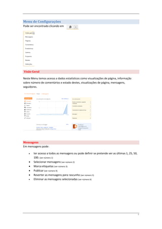 Menu de Configurações
Pode ser encontrado clicando em




Visão Geral

Neste Menu temos acesso a dados estatísticos como visualizações de página, informação
sobre número de comentários e estado destes, visualizações de página, mensagens,
seguidores.




Mensagens
Em mensagens pode:

       ter acesso a todos as mensagens ou pode definir se pretende ver as últimas 1, 25, 50,
        100. (ver número 1)
       Selecionar mensagens (ver número 2)
       Marca etiquetas (ver número 3)
       Publicar (ver número 4)
       Reverter as mensagens para rascunho (ver número 5)
       Eliminar as mensagens selecionadas (ver número 6)




                                                                                                7
 