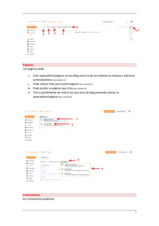 6
                                                                                                  1
               2    3    4     5




Páginas
Em páginas pode:

       Criar separadores/páginas no seu blog como se de um website se tratasse e adicionar
        conteúdo/texto (ver número 1)
       Pode colocar links para outras páginas (ver número 2)
       Pode ocultar as páginas que criou (ver número 3)
       Tem a possibilidade de indicar em que zona do blog pretende colocar os
        separadores/páginas (ver número 4)




                                           1

                                       2




                                            3


                                                               4




Comentários
Em comentários podemos:



                                                                                              8
 