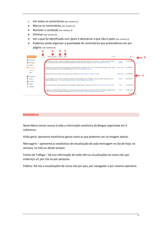    Ver todos os comentários (ver número 1)
       Marcar os comentários (ver número 2)
       Remover o conteúdo (ver número 3)
       Eliminar (ver número 4)
       Ver o que foi identificado com Spam e desmarcar o que não é spam (ver número 5)
       Podemos ainda organizar a quantidade de comentários que pretendemos ver por
        página. (ver número 6)
               2       3     4    5

                                                                                                         6




                                                                                                     1




Estatísticas


Neste Menu temos acesso á toda a informação estatística do Blogue organizada em 4
submenus:

Visão geral- apresenta estatísticas gerais como as que podemos ver na imagem abaixo.

Mensagens – apresenta as estatísticas de visualização de cada mensagem no dia de hoje, na
semana, no mês ou desde sempre.

Fontes de Tráfego – Dá-nos informação de onde vêm as visualizações ao nosso site, por
endereço url, por site ou por pesquisa.

Público- Dá-nos a visualizações do nosso site por pais, por navegador e por sistema operativo.




                                                                                                 9
 