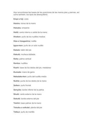 Aquí encontraras las bases de las posiciones de las manos pies y piernas, así
como también, los tipos de desequilibrio:

Empi o hiji: codo

Haishu: dorso de la mano

Haisoku: empeine

Haitô: canto interno o radial de la mano

Hiraken: puño de los nudillos medios

Hiza o hizagashira: rodilla

Ippon-ken: puño de un solo nudillo

Kakato: talón del pie

Kakutô: muñeca doblada

Keito: palma vertical

Kentos: nudillos

Koshi: base de los dedos del pie, metatarso

Kumade: mano de garra

Nakadaka-ken: puño del nudillo medio

Nukite: punta de los dedos de la mano

Seiken: puño frontal

Seiryûto: borde inferior de la palma

Shutô: canto externo de la mano

Sokutô: borde externo del pie

Teishô: base palmar de la mano

Teisoku o sokutei: planta del pie

Tettsui: puño de martillo
 