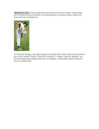 -MAWASHI GERI: Esta es ejecutada sacando la pierna por detrás ,hasta pegar
con el empeine del pie llamado en karate(haisoku) a la parte media o alta.es la
mas usada en competencia.




-La mae geri keage y yoko geri keage se efectúan del mismo modo que las kekomi
pero como sabrán "kekomi" significa "profunda" y "keage" significa "latigazo" así
que las keage deben ejecutarse como un latigazo, o sea pegar rápido solo para
tocar al contrincante
 